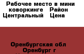 Рабочее место в мини-коворкинге › Район ­ Центральный › Цена ­ 6 000 - Оренбургская обл., Оренбург г. Недвижимость » Помещения аренда   